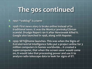The 90s continued
1997: “weblog” is a term
1998: First news story is broke online instead of in
traditional news. It was the Monica Lewinsky/Clinton
scandal. Drudge Report ran it after Newsweek killed it.
Google also launched in 1998, along with Napster.
1999: SETI@home launches. This was when the Signs of
Extraterrestrial Intelligence folks put a project online for 3
million computers in homes worldwide…it created a
supercomputer, that when the screen saver would come
on, it would take that processing power and use it to
analyze radio telescope data to look for signs of ET.
 