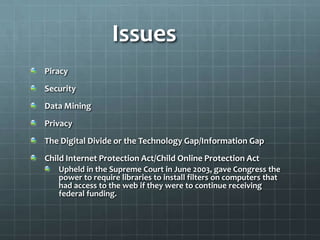Issues
Piracy
Security
Data Mining
Privacy
The Digital Divide or the Technology Gap/Information Gap
Child Internet Protection Act/Child Online Protection Act
   Upheld in the Supreme Court in June 2003, gave Congress the
   power to require libraries to install filters on computers that
   had access to the web if they were to continue receiving
   federal funding.
 
