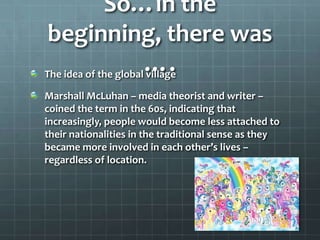 So…in the
 beginning, there was
                      ….
The idea of the global village

Marshall McLuhan – media theorist and writer –
coined the term in the 60s, indicating that
increasingly, people would become less attached to
their nationalities in the traditional sense as they
became more involved in each other’s lives –
regardless of location.
 
