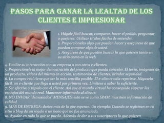 1. Hágale fácil buscar, comparar, hacer el pedido, preguntar
                                o quejarse. Utilizar títulos fáciles de entender.
                                2. Proporcióneles algo que puedan hacer y asegúrese de que
                                puedan comprar algo de usted.
                                3. Asegúrese de que pueden buscar lo que quieren tanto en
                                su sitio como en la web.
4. Facilite su interacción con su empresa o con otros e-clientes.
5. Proporciónele la mejor demostración del producto que pueda concebir. El texto, imágenes de
un producto, vídeos del mismo en acción, testimonios de clientes, brindar seguridad.
6. La compra real tiene que ser lo más sencilla posible. El e-cliente odia repetirse. Hágaselo
fácil. un e-cliente que llega a usted por primera vez, Limítese a saber lo suficiente.
7. Ser efectivo y rápido con el cliente. Así que el mundo virtual ha conseguido superar las
ventajas del mundo real. Mantener informado al cliente.
8. NO ENVIAR "demasiados" MENSAJES: esto se ve como SPAM. mas bien información de
calidad
9. MÁS DE ENTREGA: darles más de lo que esperan. Un ejemplo: Cuando se registran en tu
sitio o blog da un regalo o un bono que no fue anunciado.
10. Ayudar en todo lo que se pueda. Además de dar a sus suscriptores lo que quieren.
 