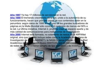 Año 1997  Ya hay 17 millones de servidores en la red. Año 1999  El tremendo crecimiento de la red, unido a la autonomía de su funcionamiento, hacen que grandes zonas de sus contenidos estén en la penumbra: según datos de 1999 el conjunto de los grandes buscadores de páginas en la Malla Mundial sólo conoce el contenido de menos del 50% e la red. La Última iniciativa, Internet 2, propone crear un espacio aparte y de más calidad de comunicaciones para instituciones de investigación Año 2000  Internet está formada, no solamente de restos de la ARPANet original, sino que también incluye redes como la Academia Australiana de Investigación de redes (AARNET), la NASA Science Internet (NSI), la Red Académica de Investigación Suiza (SWITCH), por no mencionar las miles de redes de mayor o menor tamaño de tipo educativo y de investigación 