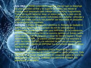 Año 1964   La RAND corporation propone una red que no disponga de una autoridad central y se sugiere un diseño que desde el principio está preparado para trabajar en un entorno fragmentado. Todos los nodos deberían tener un status parecido y cada uno de ellos tendría autonomía y poder suficientes para generar, vehicular y recibir mensajes que a su vez pudieran ser separados en paquetes y ser enviados por separado Año 1966   A finales de este año Lawrence G. Roberts se trasladó a ARPA para desarrollar el concepto de red de ordenadores y rápidamente confeccionó su plan para ARPANet. En la conferencia en que presentó el documento se exponía también un trabajo sobre el concepto de red de paquetes a cargo de Donald Davies y Roger Scantlebury del NPL. La palabra packet (paquete) fue adoptada a partir del trabajo del NPL y la velocidad de la línea propuesta para ser usada en el diseño de ARPANet fue aumentada desde 2,4 Kbps hasta 50 Kbps Año 1968   En 1968 el Laboratorio Físico Nacional en Inglaterra estableció la primera red de prueba basada en estos principios. Este mismo año, el primer diseño basado en estos principios de envío de paquetes de información, realizado por Lawrence Roberts, fue presentado en la ARPA. 