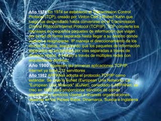 Año 1974   En 1974 se estableció el Transmission Control Protocol (TCP), creado por Vinton Cerf y Robert Kahn que luego fue desarrollado hasta convenirse en el Transmission Control Protocol/Internet Protocol (TCP/IP). TCP convierte los mensajes en pequeños paquetes de información que viajan por la red de forma separada hasta llegar a su destino donde vuelven a reagruparse. IP maneja el direccionamiento de los envíos de datos, asegurando que los paquetes de información separados se encaminan por vías separadas a través de diversos nodos, e incluso a través de múltiples redes con arquitecturas distintas. Año 1980   Aparecen las primeras aplicaciones TCP/IP. Internet ya tiene 212 servidores   Año 1982   ARPANet adopta el protocolo TCP/IP como estándar. Se crea la EuNet (European Unix Network). La "European Unix Network" (EuNet), conectado a ARPANet, se creó en 1982 para proporcionar servicios de correo electrónico y servicios Usenet a diversas organizaciones usuarias en los Países Bajos, Dinamarca, Suecia e Inglaterra   