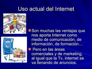 Uso actual del Internet Son muchas las ventajas que nos aporta Internet como medio de comunicación, de información, de formación… Pero en las áreas comerciales y de marketing, al igual que la Tv, internet se va llenando de anuncios. 