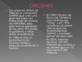    Sus orígenes datan de
    1960 en la compañía
    DARPA que creo una          El CERN (Grupo de
    gran red para uso            físicos de Ginebra)
    militar bajo el nombre       creo el lenguaje
    de ARPANet, esta             “HTML” y en 1990
    gran red se expandió         constituyo el priemr
    en los años 70’s entre       cliente que fue
    el gobierno y otras          WorldWideWeb
    redes académicas             (WWW) y también
   En 1986 se hizo un           primer servidor web
    lanzamiento en              En 2006, internet
    Estados Unidos y             alcanzó 100 000
    después se extendió a        millones de usuarios y
    Europa                       se prevee que en 10
                                 años sean 2 000
                                 millones
 