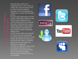 Internet tiene varios usos,
originalmente se creo como un
medio de comunicación entre
la milicia estadounidense,
después, tres universidades de
California y una en Utah Estados
Unidos
Al ver la gran demanda en este
medio, comenzó a tener un uso
mas común fungiendo aun
como medio de comunicación
Hoy día, la internet sirve como
medio de trabajo pues existen
varios trabajos que gracias a
este medio pueden realizarse
desde casa
La red se ha vuelto tan popular
y común entre la sociedades
que ahora funge también como
medio de distracción gracias a
la difusión de videos y diversas
aplicaciones para ejecutar
mientras navegamos
También es utilizado como medi
de difusión de datos y en la
actualidad varias instituciones
usan la red para divulgar
información necesaria para su
comunidad
 