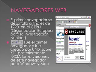  El primer navegador se
  desarrollo a finales de
  1990 en el CERN
  (Organización Europea
  para la Investigación
  Nuclear)
         Fue el primer
  navegador y fue
  creado por UNIX sobre
  X11 posteriormente
  NCSA lanzo versiones
  de este navegador
  para Windows y Mac
 