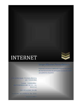 INTERNET
                             Jorge Alberto Pérez Orosco
                             Podremos encontrar la definición importancia e historia
                             del internet así como los principales buscadores y sitios
                             que podremos encontrar.


UNIVERSIDAD TECNOLÓGICA
             DE TORREÓN

        CARR. TORREÓN-
  MATAMOROSKM 10 EJ. EL
                ÁGUILA

        (01.871)729 74 00

[Escriba el número de fax]

               11/11/2011
 