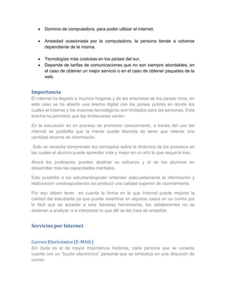 Dominio de computadora, para poder utilizar el internet.

      Ansiedad ocasionada por la computadora, la persona tiende a volverse
      dependiente de la misma.

      Tecnologías más costosas en los países del sur.
      Depende de tarifas de comunicaciones que no son siempre abordables, en
      el caso de obtener un mejor servicio o en el caso de obtener paquetes de la
      web.


Importancia
El internet ha llegado a muchos hogares y de las empresas de los países ricos, en
este caso se ha abierto una brecha digital con los países pobres en donde los
cuales el internet y los avances tecnológicos son limitados para las personas. Esta
brecha ha permitido que las limitaciones varíen.

En la educación es un proceso de promover conocimiento, a través del uso del
internet se posibilita que la mente quede liberada de tener que retener una
cantidad enorme de información.

 Solo se necesita comprender los conceptos sobre la dinámica de los procesos en
las cuales el alumno puede aprender más y mejor en un año lo que requería tres.

Ahora los profesores pueden destinar su esfuerzo y el de los alumnos en
desarrollar más las capacidades mentales.

Esto posibilita a los estudiantespoder entender adecuadamente la información y
elaboración creativapudiendo así producir una calidad superior de razonamiento.

Por eso deben tener en cuenta la forma en la que Internet puede mejorar la
calidad del estudiante ya que puede revertirse en algunos casos en su contra por
lo fácil que es acceder a esta fabulosa herramienta, los adolescentes no se
detienen a analizar ni a interpretar lo que allí se les trata de empeñar.


Servicios por Internet


Correo Electrónico (E-MAIL)
Sin duda es el de mayor importancia histórica, cada persona que se conecta
cuenta con un “buzón electrónico” personal que se simboliza en una dirección de
correo.
 