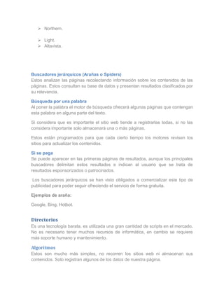  Northern.

    Light.
    Altavista.




Buscadores jerárquicos (Arañas o Spiders)
Estos analizan las páginas recolectando información sobre los contenidos de las
páginas. Estos consultan su base de datos y presentan resultados clasificados por
su relevancia.

Búsqueda por una palabra
Al poner la palabra el motor de búsqueda ofrecerá algunas páginas que contengan
esta palabra en alguna parte del texto.

Si considera que es importante el sitio web tiende a registrarlas todas, si no las
considera importante solo almacenará una o más páginas.

Estos están programados para que cada cierto tiempo los motores revisen los
sitios para actualizar los contenidos.

Si se paga
Se puede aparecer en las primeras páginas de resultados, aunque los principales
buscadores delimitan estos resultados e indican al usuario que se trata de
resultados esponsorizados o patrocinados.

 Los buscadores jerárquicos se han visto obligados a comercializar este tipo de
publicidad para poder seguir ofreciendo el servicio de forma gratuita.

Ejemplos de araña:

Google, Bing, Hotbot.


Directorios
Es una tecnología barata, es utilizada una gran cantidad de scripts en el mercado.
No es necesario tener muchos recursos de informática, en cambio se requiere
más soporte humano y mantenimiento.

Algoritmos
Estos son mucho más simples, no recorren los sitios web ni almacenan sus
contenidos. Solo registran algunos de los datos de nuestra página.
 
