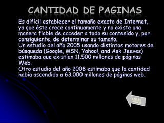 CANTIDAD DE PAGINAS
Es difícil establecer el tamaño exacto de Internet,
ya que éste crece continuamente y no existe una
manera fiable de acceder a todo su contenido y, por
consiguiente, de determinar su tamaño.
Un estudio del año 2005 usando distintos motores de
búsqueda (Google, MSN, Yahoo!, and Ask Jeeves)
estimaba que existían 11.500 millones de páginas
Web.
Otro estudio del año 2008 estimaba que la cantidad
había ascendido a 63.000 millones de páginas web.
 
