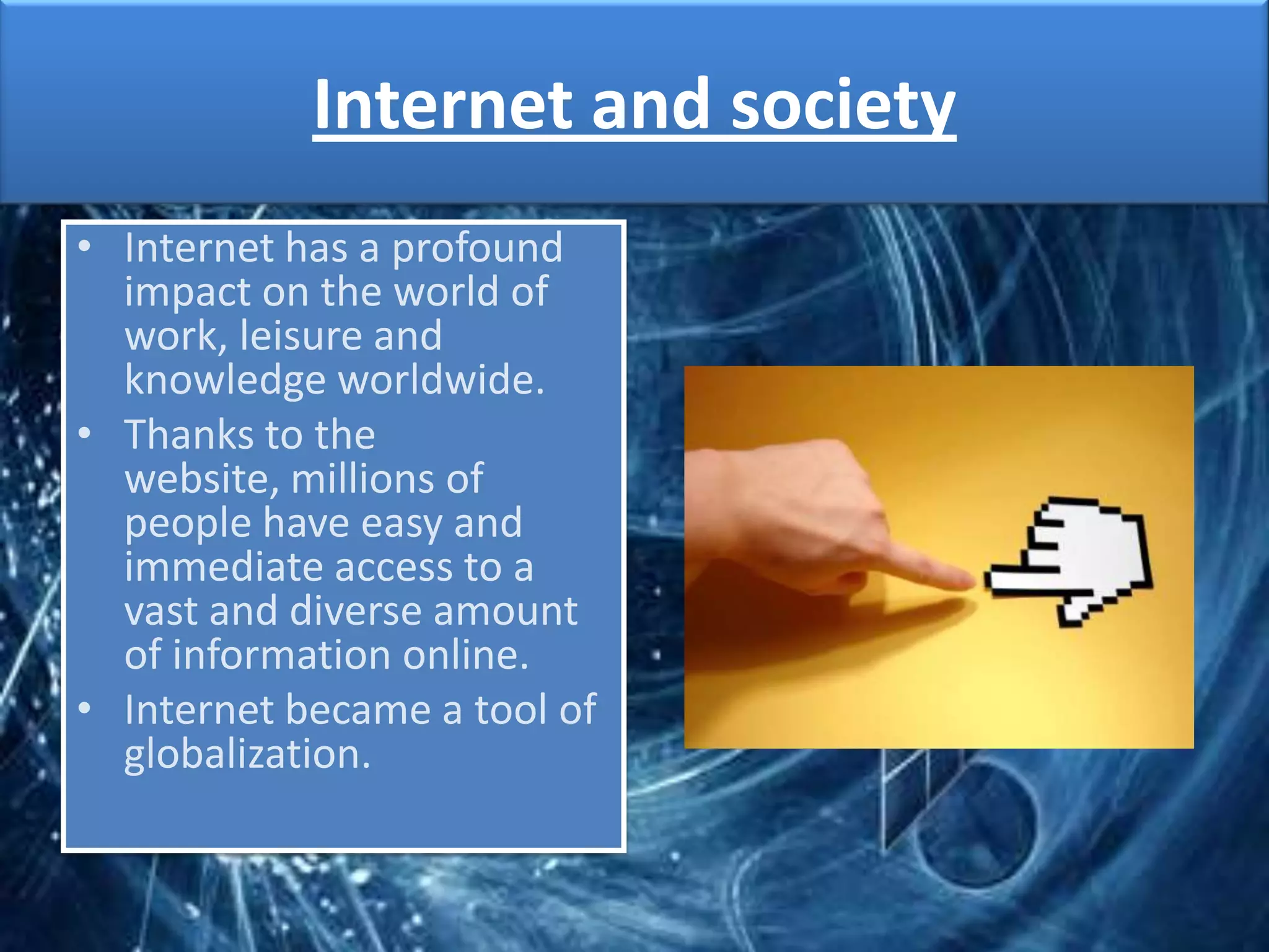 Internet and society
• Internet has a profound
  impact on the world of
  work, leisure and
  knowledge worldwide.
• Thanks to the
  website, millions of
  people have easy and
  immediate access to a
  vast and diverse amount
  of information online.
• Internet became a tool of
  globalization.
 