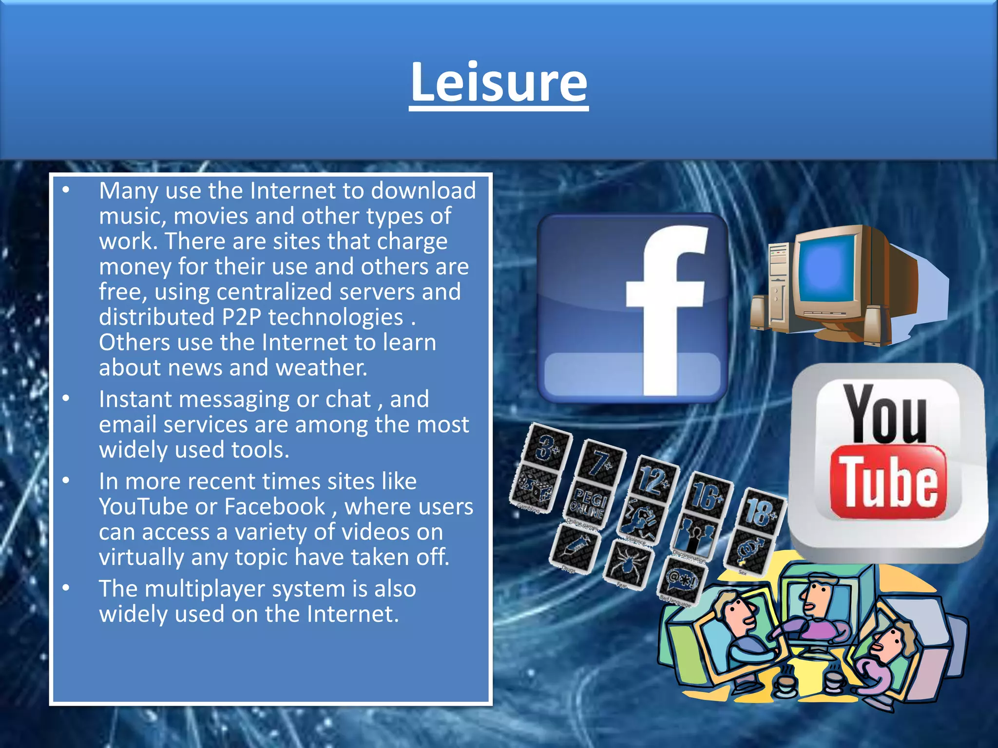 Leisure
•   Many use the Internet to download
    music, movies and other types of
    work. There are sites that charge
    money for their use and others are
    free, using centralized servers and
    distributed P2P technologies .
    Others use the Internet to learn
    about news and weather.
•   Instant messaging or chat , and
    email services are among the most
    widely used tools.
•   In more recent times sites like
    YouTube or Facebook , where users
    can access a variety of videos on
    virtually any topic have taken off.
•   The multiplayer system is also
    widely used on the Internet.
 