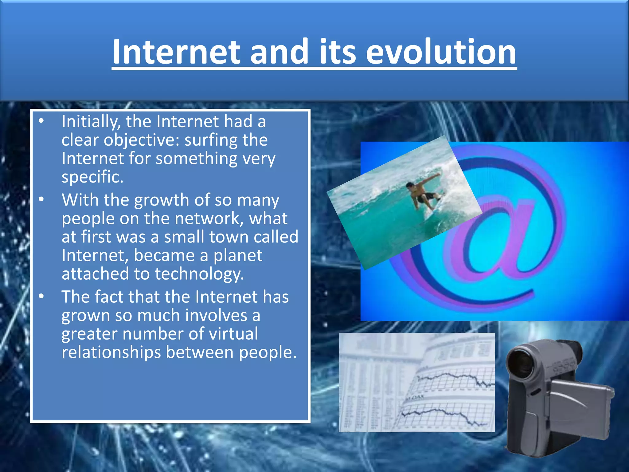 Internet and its evolution
• Initially, the Internet had a
  clear objective: surfing the
  Internet for something very
  specific.
• With the growth of so many
  people on the network, what
  at first was a small town called
  Internet, became a planet
  attached to technology.
• The fact that the Internet has
  grown so much involves a
  greater number of virtual
  relationships between people.
 
