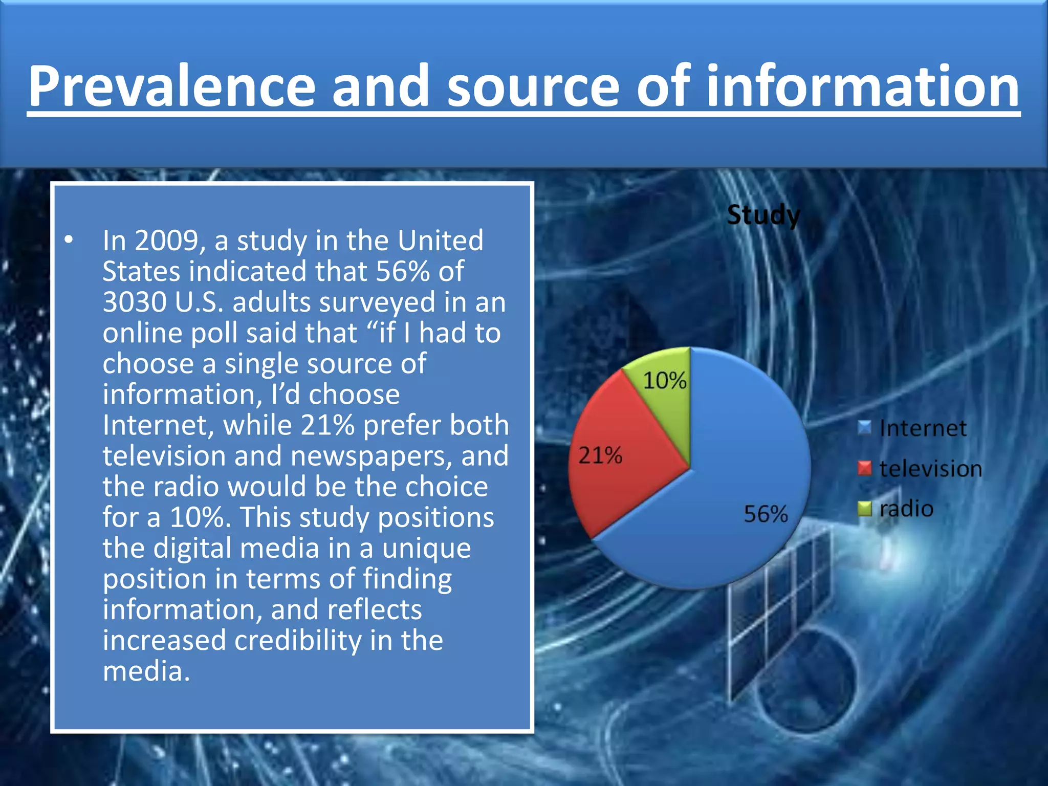 Prevalence and source of information

 • In 2009, a study in the United
   States indicated that 56% of
   3030 U.S. adults surveyed in an
   online poll said that “if I had to
   choose a single source of
   information, I’d choose
   Internet, while 21% prefer both
   television and newspapers, and
   the radio would be the choice
   for a 10%. This study positions
   the digital media in a unique
   position in terms of finding
   information, and reflects
   increased credibility in the
   media.
 