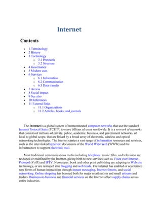 Internet
Contents
       1 Terminology
       2 History
       3 Technology
          o 3.1 Protocols
          o 3.2 Structure
       4 Governance
       5 Modern uses
       6 Services
          o 6.1 Information
          o 6.2 Communication
          o 6.3 Data transfer
       7 Access
       8 Social impact
       9 See also
       10 References
       11 External links
          o 11.1 Organizations
          o 11.2 Articles, books, and journals




    The Internet is a global system of interconnected computer networks that use the standard
Internet Protocol Suite (TCP/IP) to serve billions of users worldwide. It is a network of networks
that consists of millions of private, public, academic, business, and government networks, of
local to global scope, that are linked by a broad array of electronic, wireless and optical
networking technologies. The Internet carries a vast range of information resources and services,
such as the inter-linked hypertext documents of the World Wide Web (WWW) and the
infrastructure to support electronic mail.

    Most traditional communications media including telephone, music, film, and television are
reshaped or redefined by the Internet, giving birth to new services such as Voice over Internet
Protocol (VoIP) and IPTV. Newspaper, book and other print publishing are adapting to Web site
technology, or are reshaped into blogging and web feeds. The Internet has enabled or accelerated
new forms of human interactions through instant messaging, Internet forums, and social
networking. Online shopping has boomed both for major retail outlets and small artisans and
traders. Business-to-business and financial services on the Internet affect supply chains across
entire industries.
 