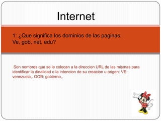 Internet
1: ¿Que significa los dominios de las paginas.
Ve, gob, net, edu?



 Son nombres que se le colocan a la direccion URL de las mismas para
identificar la dinalidad o la intencion de su creacion u origen: VE:
venezuela,. GOB: gobierno,.
 