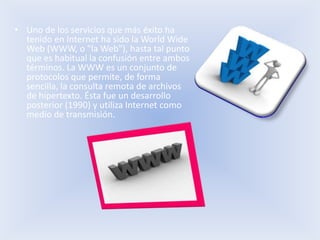 • Uno de los servicios que más éxito ha
  tenido en Internet ha sido la World Wide
  Web (WWW, o "la Web"), hasta tal punto
  que es habitual la confusión entre ambos
  términos. La WWW es un conjunto de
  protocolos que permite, de forma
  sencilla, la consulta remota de archivos
  de hipertexto. Ésta fue un desarrollo
  posterior (1990) y utiliza Internet como
  medio de transmisión.
 