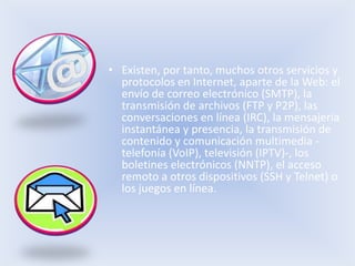 • Existen, por tanto, muchos otros servicios y
  protocolos en Internet, aparte de la Web: el
  envío de correo electrónico (SMTP), la
  transmisión de archivos (FTP y P2P), las
  conversaciones en línea (IRC), la mensajería
  instantánea y presencia, la transmisión de
  contenido y comunicación multimedia -
  telefonía (VoIP), televisión (IPTV)-, los
  boletines electrónicos (NNTP), el acceso
  remoto a otros dispositivos (SSH y Telnet) o
  los juegos en línea.
 