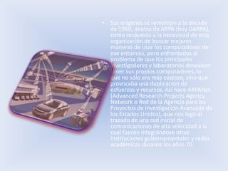 • Sus orígenes se remontan a la década
  de 1960, dentro de ARPA (hoy DARPA),
  como respuesta a la necesidad de esta
  organización de buscar mejores
  maneras de usar los computadores de
  ese entonces, pero enfrentados al
  problema de que los principales
  investigadores y laboratorios deseaban
  tener sus propios computadores, lo
  que no sólo era más costoso, sino que
  provocaba una duplicación de
  esfuerzos y recursos. Así nace ARPANet
  (Advanced Research Projects Agency
  Network o Red de la Agencia para los
  Proyectos de Investigación Avanzada de
  los Estados Unidos), que nos legó el
  trazado de una red inicial de
  comunicaciones de alta velocidad a la
  cual fueron integrándose otras
  instituciones gubernamentales y redes
  académicas durante los años 70.
 
