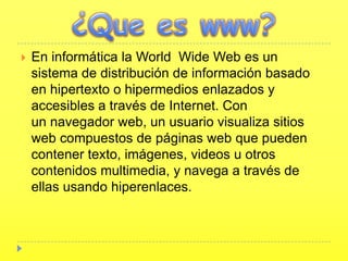   En informática la World Wide Web es un
    sistema de distribución de información basado
    en hipertexto o hipermedios enlazados y
    accesibles a través de Internet. Con
    un navegador web, un usuario visualiza sitios
    web compuestos de páginas web que pueden
    contener texto, imágenes, videos u otros
    contenidos multimedia, y navega a través de
    ellas usando hiperenlaces.
 