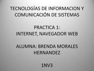 TECNOLOGÍAS DE INFORMACION Y
  COMUNICACIÓN DE SISTEMAS

         PRACTICA 1:
  INTERNET, NAVEGADOR WEB

  ALUMNA: BRENDA MORALES
       HERNANDEZ

           1NV3
 
