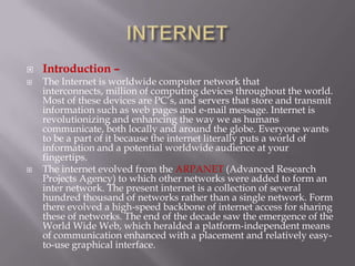   Introduction –
   The Internet is worldwide computer network that
    interconnects, million of computing devices throughout the world.
    Most of these devices are PC’s, and servers that store and transmit
    information such as web pages and e-mail message. Internet is
    revolutionizing and enhancing the way we as humans
    communicate, both locally and around the globe. Everyone wants
    to be a part of it because the internet literally puts a world of
    information and a potential worldwide audience at your
    fingertips.
   The internet evolved from the ARPANET (Advanced Research
    Projects Agency) to which other networks were added to form an
    inter network. The present internet is a collection of several
    hundred thousand of networks rather than a single network. Form
    there evolved a high-speed backbone of internet access for sharing
    these of networks. The end of the decade saw the emergence of the
    World Wide Web, which heralded a platform-independent means
    of communication enhanced with a placement and relatively easy-
    to-use graphical interface.
 