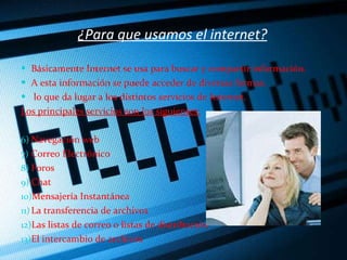 ¿Para que usamos el internet? Básicamente Internet se usa para buscar y compartir información.  A esta información se puede acceder de diversas formas. lo que da lugar a los distintos servicios de Internet.  Los principales servicios son los siguientes: Navegación web Correo Electrónico Foros Chat Mensajería Instantánea La transferencia de archivos  Las listas de correo o listas de distribución El intercambio de archivos 