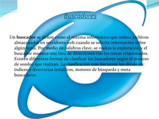 Buscadores Un  buscador  se define como el sistema informático que indexa archivos almacenados en servidores web cuando se solicita información sobre algún tema. Por medio de palabras clave, se realiza la exploración y el buscador muestra una lista de direcciones con los temas relacionados. Existen diferentes formas de clasificar los buscadores según el proceso de sondeo que realizan. La clasificación más frecuente los divide en: índices o directorios temáticos, motores de búsqueda y meta buscadores. 