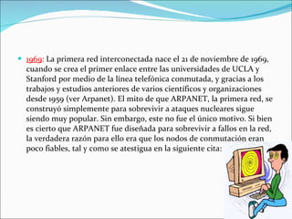 1969 :  La primera red interconectada nace el 21 de noviembre de 1969, cuando se crea el primer enlace entre las universidades de UCLA y Stanford por medio de la línea telefónica conmutada, y gracias a los trabajos y estudios anteriores de varios científicos y organizaciones desde 1959 (ver Arpanet). El mito de que ARPANET, la primera red, se construyó simplemente para sobrevivir a ataques nucleares sigue siendo muy popular. Sin embargo, este no fue el único motivo. Si bien es cierto que ARPANET fue diseñada para sobrevivir a fallos en la red, la verdadera razón para ello era que los nodos de conmutación eran poco fiables, tal y como se atestigua en la siguiente cita:  