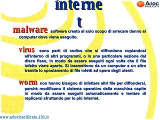 www.adocbasilicata.191.it internet malware   software creato al solo scopo di arrecare danno al computer dove viene eseguito. virus  sono parti di codice che si diffondono copiandosi all'interno di altri programmi, o in una particolare sezione del disco fisso, in modo da essere eseguiti ogni volta che il file infetto viene aperto. Si trasmettono da un computer a un altro tramite lo spostamento di file infetti ad opera degli utenti. worm  non hanno bisogno di infettare altri file per diffondersi, perché modificano il sistema operativo della macchina ospite in modo da essere eseguiti automaticamente e tentare di replicarsi sfruttando per lo più Internet. 