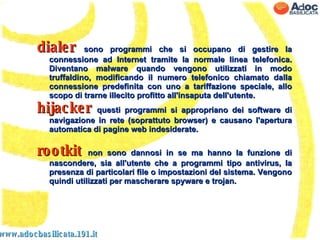 www.adocbasilicata.191.it dialer  sono programmi che si occupano di gestire la connessione ad Internet tramite la normale linea telefonica. Diventano malware quando vengono utilizzati in modo truffaldino, modificando il numero telefonico chiamato dalla connessione predefinita con uno a tariffazione speciale, allo scopo di trarne illecito profitto all'insaputa dell'utente. hijacker  questi programmi si appropriano dei software di navigazione in rete (soprattuto browser) e causano l'apertura automatica di pagine web indesiderate. rootkit  non sono dannosi in se ma hanno la funzione di nascondere, sia all'utente che a programmi tipo antivirus, la presenza di particolari file o impostazioni del sistema. Vengono quindi utilizzati per mascherare spyware e trojan. 