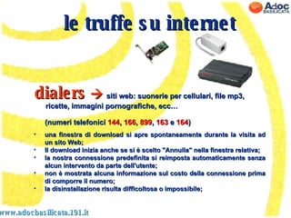 www.adocbasilicata.191.it una finestra di download si apre spontaneamente durante la visita ad un sito Web;  Il download inizia anche se si è scelto "Annulla" nella finestra relativa;  la nostra connessione predefinita si reimposta automaticamente senza alcun intervento da parte dell'utente;  non è mostrata alcuna informazione sul costo della connessione prima di comporre il numero;  la disinstallazione risulta difficoltosa o impossibile;  le truffe su internet dialers      siti web: suonerie per cellulari, file mp3, ricette, immagini pornografiche, ecc…  (numeri telefonici  144 ,  166 ,  899 ,  163  e  164 )  