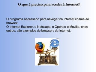 O programa necessário para navegar na Internet chama-se browser. O Internet Explorer, o Netscape, o Opera e o Mozilla, entre outros, são exemplos de browsers da Internet. O que é preciso para aceder à Internet? 