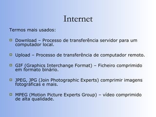 Internet Termos mais usados: Download – Processo de transferência servidor para um computador local. Upload – Processo de transferência de computador remoto. GIF (Graphics Interchange Format) – Ficheiro comprimido em formato binário. JPEG, JPG (Join Photographic Experts) comprimir imagens fotográficas e mais. MPEG (Motion Picture Experts Group) – vídeo comprimido de alta qualidade. 