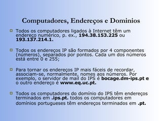 Computadores, Endereços e Dominios Todos os computadores ligados à Internet têm um endereço numérico, p. ex.,  194.38.153.225  ou  193.137.214.1.   Todos os endereços IP são formados por 4 componentes (números), separados por pontos. Cada um dos números está entre 0 e 255; Para tornar os endereços IP mais fáceis de recordar, associam-se, normalmente, nomes aos números. Por exemplo, o servidor de mail do IPS é  bocage.dm-ips.pt e  o outro endereço é  www.eq.uc.pt. Todos os computadores do domínio do IPS têm endereços terminados em  .ips.pt.  todos os computadores em domínios portugueses têm endereços terminados em  .pt. 