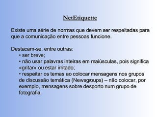 NetEtiquette Existe uma série de normas que devem ser respeitadas para que a comunicação entre pessoas funcione.  Destacam-se, entre outras: •  ser breve; •  não usar palavras inteiras em maiúsculas, pois significa «gritar» ou estar irritado; •  respeitar os temas ao colocar mensagens nos grupos de discussão temática (Newsgroups) – não colocar, por exemplo, mensagens sobre desporto num grupo de fotografia. 
