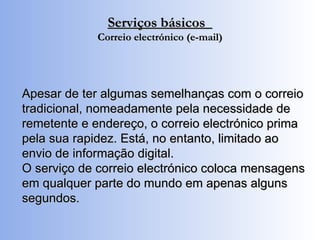Serviços básicos  Correio electrónico (e-mail) Apesar de ter algumas semelhanças com o correio tradicional, nomeadamente pela necessidade de remetente e endereço, o correio electrónico prima pela sua rapidez. Está, no entanto, limitado ao envio de informação digital. O serviço de correio electrónico coloca mensagens em qualquer parte do mundo em apenas alguns segundos. 