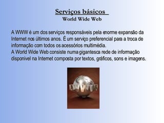 Serviços básicos  World Wide Web A WWW é um dos serviços responsáveis pela enorme expansão da Internet nos últimos anos. É um serviço preferencial para a troca de informação com todos os acessórios multimédia.  A World Wide Web consiste numa gigantesca rede de informação disponivel na Internet composta por textos, gráficos, sons e imagens.   