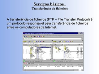 Serviços básicos  Transferência de ficheiros A transferência de ficheiros (FTP – File Transfer Protocol) é um protocolo responsável pela transferência de ficheiros entre os computadores da Internet. 