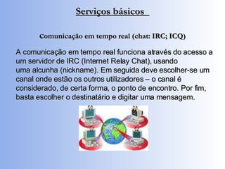 Serviços básicos  c omunicação em tempo real (chat: IRC; ICQ) A comunicação em tempo real funciona através do acesso a um servidor de IRC (Internet Relay Chat), usando uma alcunha (nickname). Em seguida deve escolher-se um canal onde estão os outros utilizadores – o canal é considerado, de certa forma, o ponto de encontro. Por fim, basta escolher o destinatário e digitar uma mensagem. 