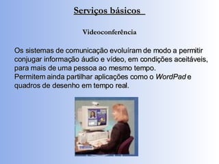 Serviços básicos  Videoconferência Os sistemas de comunicação evoluíram de modo a permitir conjugar informação áudio e vídeo, em condições aceitáveis, para mais de uma pessoa ao mesmo tempo. Permitem ainda partilhar aplicações como o  WordPad  e quadros de desenho em tempo real. 