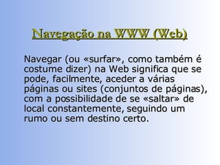 Navegação na WWW (Web)   Navegar (ou «surfar», como também é costume dizer) na Web significa que se pode, facilmente, aceder a várias páginas ou sites (conjuntos de páginas), com a possibilidade de se «saltar» de local constantemente, seguindo um rumo ou sem destino certo.  