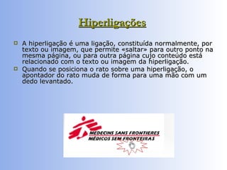 Hiperligações   A hiperligação é uma ligação, constituída normalmente, por texto ou imagem, que permite «saltar» para outro ponto na mesma página, ou para outra página cujo conteúdo está relacionado com o texto ou imagem da hiperligação.  Quando se posiciona o rato sobre uma hiperligação, o apontador do rato muda de forma para uma mão com um dedo levantado. 