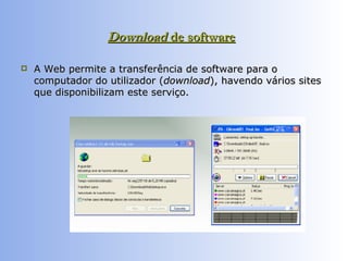 Download  de software   A Web permite a transferência de software para o computador do utilizador ( download ), havendo vários sites que disponibilizam este serviço.  