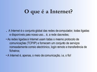 O que é a Internet? .  A Internet é o conjunto global das redes de computador, todas ligadas e disponíveis para nosso uso... é, a rede das redes; •  As redes ligadas à Internet usam todas o mesmo protocolo de comunicações (TCP/IP) e fornecem um conjunto de serviços nomeadamente correio electrónico, login remoto e transferência de ficheiros; •  A Internet é, apenas, o meio de comunicação, i.e, o fio! 