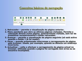 Conceitos básicos de navegação 1. Retroceder – permite a visualização da página anterior.  2. Menu pendente que abre as últimas páginas visitadas. Permite a colocação directa numa página, anteriormente visitada, sem ter de pressionar sucessivamente o botão retroceder.  3. Avançar – permite a visualização da página seguinte (só está activo quando o botão 1 já foi usado).  4. Parar – quando pressionado interrompe o carregamento da página pelo browser. Usado, por exemplo, quando se detecta um endereço incorrecto. 5. Actualizar – volta a efectuar o carregamento da página actual no browser. Utilizado quando a página foi carregada com erros ou se encontra incompleta.  