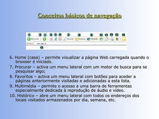 Conceitos básicos de navegação 6. Home (casa) – permite visualizar a página Web carregada quando o browser é iniciado.  7. Procurar – activa um menu lateral com um motor de busca para se pesquisar algo;  8. Favoritos – activa um menu lateral com botões para aceder a páginas anteriormente visitadas e adicionadas a esta lista. 9. Multimédia – permite o acesso a uma barra de ferramentas especialmente dedicada à reprodução de áudio e vídeo.  10. Histórico – abre um menu lateral com todos os endereços dos locais visitados armazenados por dia, semana, etc.  