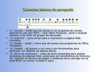 Conceitos básicos de navegação 11. Correio – botão que dá acesso a um programa de correio electrónico (do tipo POP3 – Post Office Protocol), como o Outlook Express, e ao leitor de grupos de discussão.  12. Imprimir – para enviar para a impressora a página Web completa.  13. Edição – botão / menu que dá acesso aos programas do Office instalados.  14. Debate – dá acesso a um menu com ferramentas para participar em debates na página activa.  15. Barra de endereços – caixa de texto preparada para aceitar endereços de páginas Web, endereços de transferência de ficheiros, etc. Quando se termina de digitar o endereço deve carregar-se na tecla Enter ou premir o botão Ir para.  