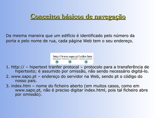 Conceitos básicos de navegação   Da mesma maneira que um edifício é identificado pelo número da porta e pelo nome de rua, cada página Web tem o seu endereço.  1. http:// – hipertext tranfer protocol – protocolo para a transferência de hipertexto; é assumido por omissão, não sendo necessário digitá-lo.  2. www.sapo.pt – endereço do servidor na Web, sendo pt o código do nosso país.  3. index.htm – nome do ficheiro aberto (em muitos casos, como em www.sapo.pt, não é preciso digitar index.html, pois tal ficheiro abre por omissão).  